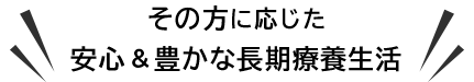 その方に応じた安心＆豊かな長期療養生活